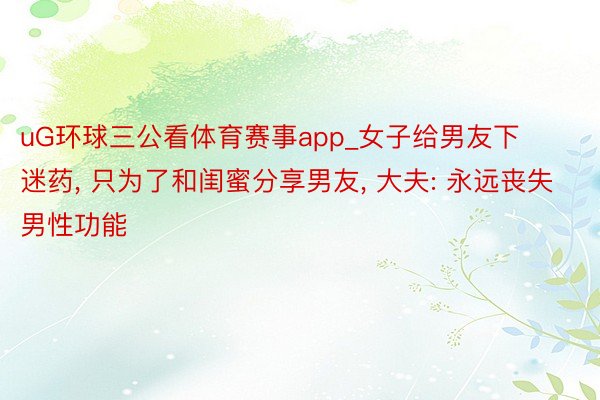 uG环球三公看体育赛事app_女子给男友下迷药, 只为了和闺蜜分享男友, 大夫: 永远丧失男性功能