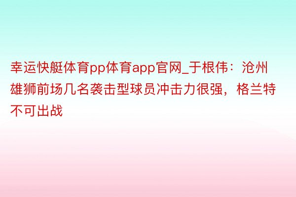 幸运快艇体育pp体育app官网_于根伟：沧州雄狮前场几名袭击型球员冲击力很强，格兰特不可出战