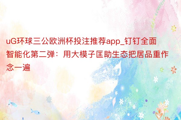 uG环球三公欧洲杯投注推荐app_钉钉全面智能化第二弹：用大模子匡助生态把居品重作念一遍