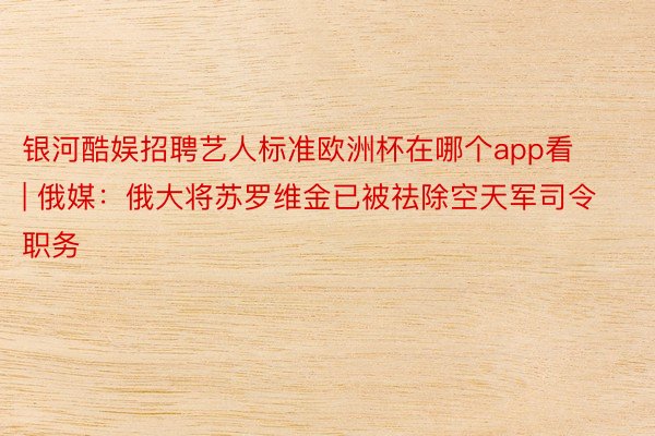 银河酷娱招聘艺人标准欧洲杯在哪个app看 | 俄媒：俄大将苏罗维金已被祛除空天军司令职务