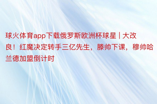 球火体育app下载俄罗斯欧洲杯球星 | 大改良！红魔决定转手三亿先生，滕帅下课，穆帅哈兰德加盟倒计时