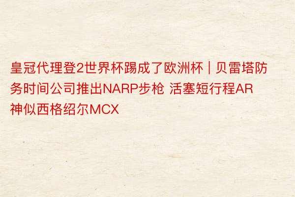 皇冠代理登2世界杯踢成了欧洲杯 | 贝雷塔防务时间公司推出NARP步枪 活塞短行程AR 神似西格绍尔MCX