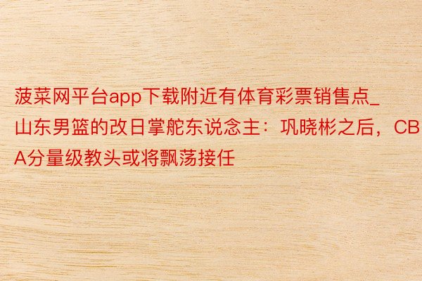 菠菜网平台app下载附近有体育彩票销售点_山东男篮的改日掌舵东说念主：巩晓彬之后，CBA分量级教头或将飘荡接任