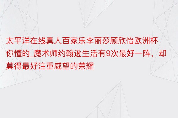 太平洋在线真人百家乐李丽莎顾欣怡欧洲杯你懂的_魔术师约翰逊生活有9次最好一阵，却莫得最好注重威望的荣耀