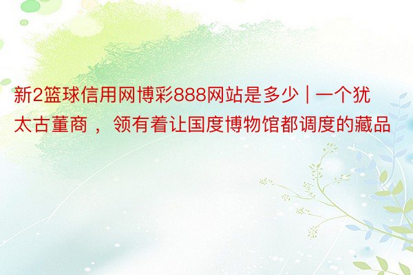 新2篮球信用网博彩888网站是多少 | 一个犹太古董商 ，领有着让国度博物馆都调度的藏品