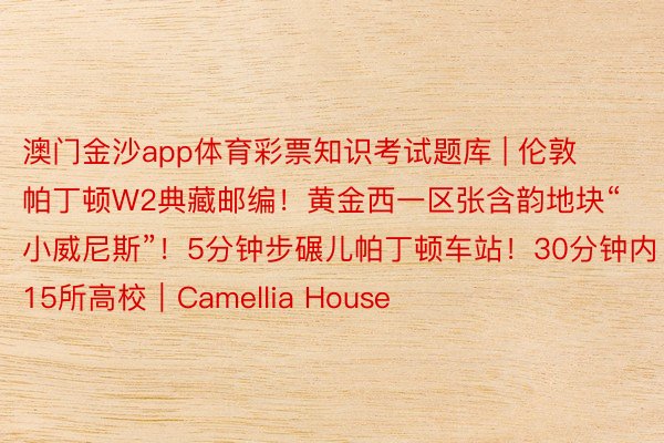 澳门金沙app体育彩票知识考试题库 | 伦敦帕丁顿W2典藏邮编！黄金西一区张含韵地块“小威尼斯”！5分钟步碾儿帕丁顿车站！30分钟内15所高校｜Camellia House