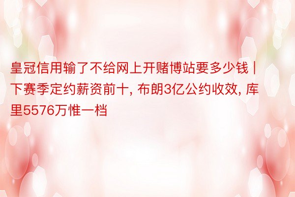 皇冠信用输了不给网上开赌博站要多少钱 | 下赛季定约薪资前十, 布朗3亿公约收效, 库里5576万惟一档