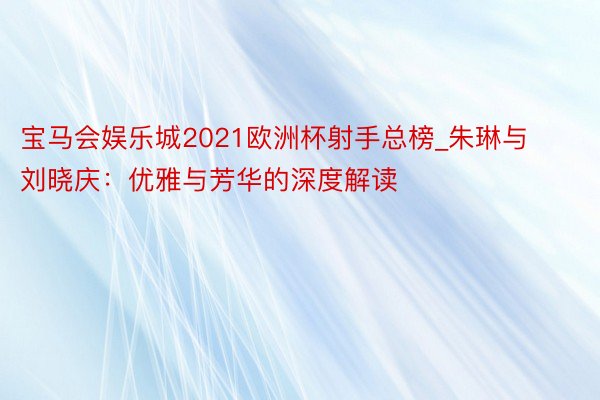 宝马会娱乐城2021欧洲杯射手总榜_朱琳与刘晓庆：优雅与芳华的深度解读