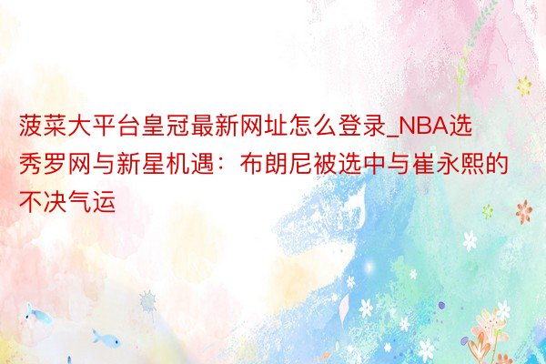 菠菜大平台皇冠最新网址怎么登录_NBA选秀罗网与新星机遇：布朗尼被选中与崔永熙的不决气运