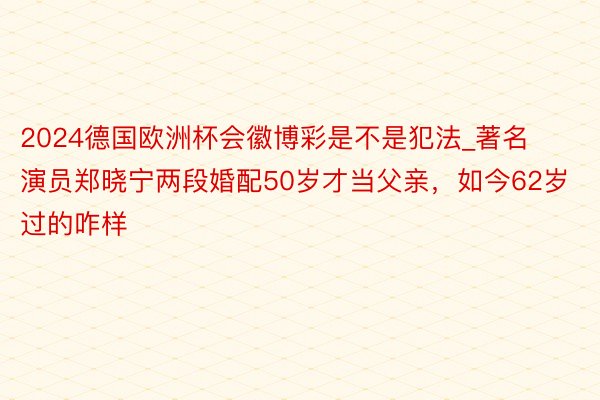 2024德国欧洲杯会徽博彩是不是犯法_著名演员郑晓宁两段婚配50岁才当父亲，如今62岁过的咋样