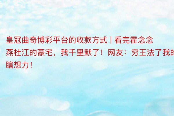 皇冠曲奇博彩平台的收款方式 | 看完霍念念燕杜江的豪宅，我千里默了！网友：穷王法了我的瞎想力！