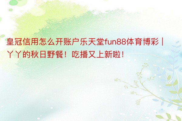 皇冠信用怎么开账户乐天堂fun88体育博彩 | 丫丫的秋日野餐！吃播又上新啦！