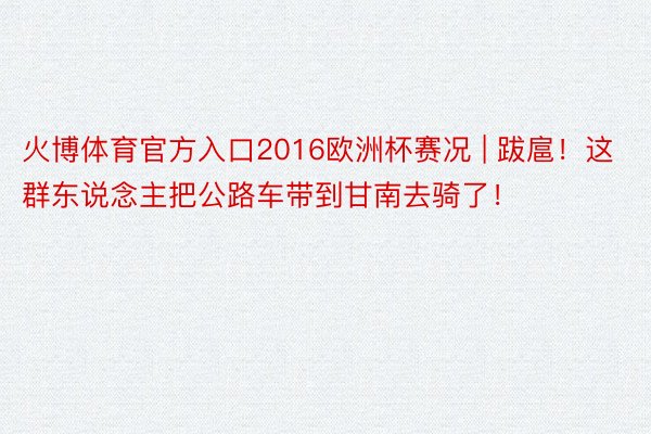 火博体育官方入口2016欧洲杯赛况 | 跋扈！这群东说念主把公路车带到甘南去骑了！