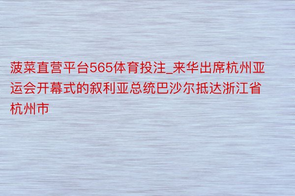 菠菜直营平台565体育投注_来华出席杭州亚运会开幕式的叙利亚总统巴沙尔抵达浙江省杭州市