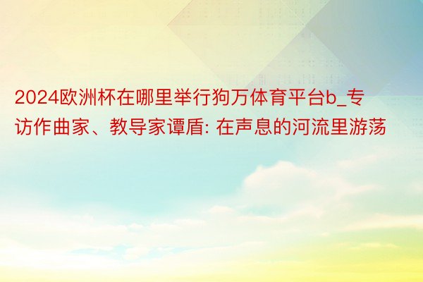 2024欧洲杯在哪里举行狗万体育平台b_专访作曲家、教导家谭盾: 在声息的河流里游荡