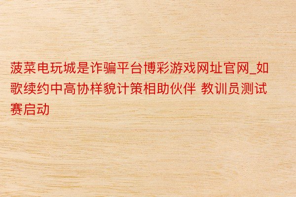 菠菜电玩城是诈骗平台博彩游戏网址官网_如歌续约中高协样貌计策相助伙伴 教训员测试赛启动
