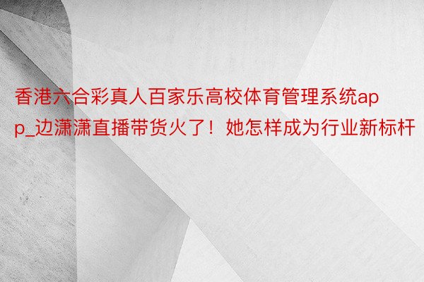 香港六合彩真人百家乐高校体育管理系统app_边潇潇直播带货火了！她怎样成为行业新标杆