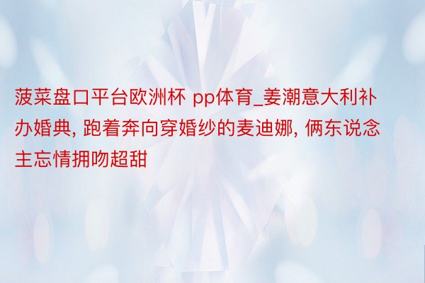 菠菜盘口平台欧洲杯 pp体育_姜潮意大利补办婚典, 跑着奔向穿婚纱的麦迪娜, 俩东说念主忘情拥吻超甜
