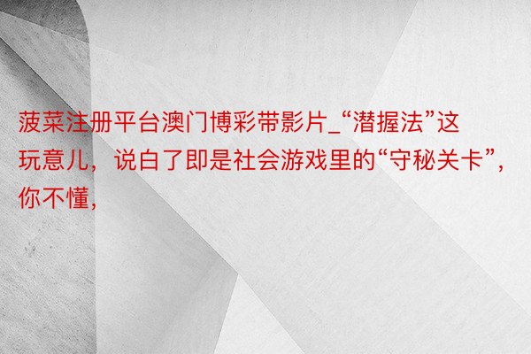 菠菜注册平台澳门博彩带影片_“潜握法”这玩意儿,说白了即是社会游戏里的“守秘关卡”,你不懂,