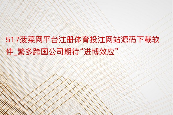 517菠菜网平台注册体育投注网站源码下载软件_繁多跨国公司期待“进博效应”