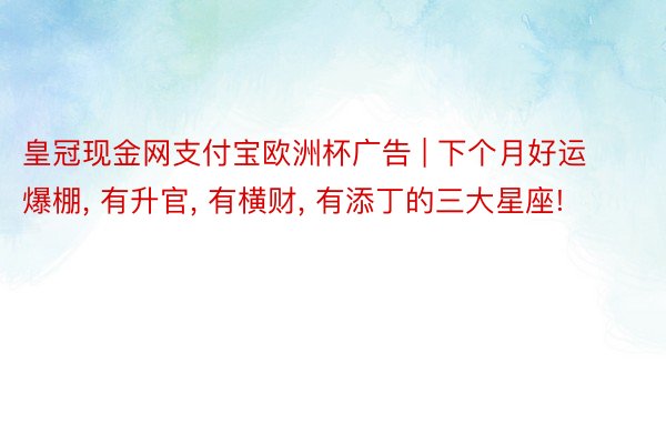 皇冠现金网支付宝欧洲杯广告 | 下个月好运爆棚, 有升官, 有横财, 有添丁的三大星座!