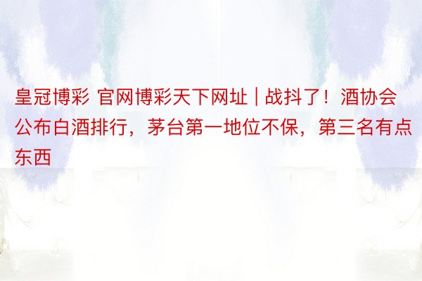 皇冠博彩 官网博彩天下网址 | 战抖了！酒协会公布白酒排行，茅台第一地位不保，第三名有点东西