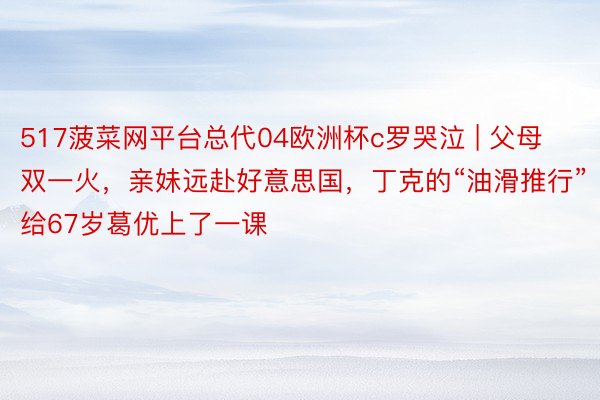 517菠菜网平台总代04欧洲杯c罗哭泣 | 父母双一火，亲妹远赴好意思国，丁克的“油滑推行”给67岁葛优上了一课