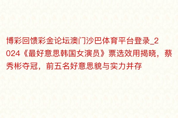 博彩回馈彩金论坛澳门沙巴体育平台登录_2024《最好意思韩国女演员》票选效用揭晓，蔡秀彬夺冠，前五名好意思貌与实力并存‌