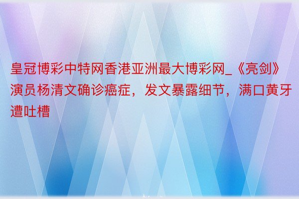 皇冠博彩中特网香港亚洲最大博彩网_《亮剑》演员杨清文确诊癌症，发文暴露细节，满口黄牙遭吐槽