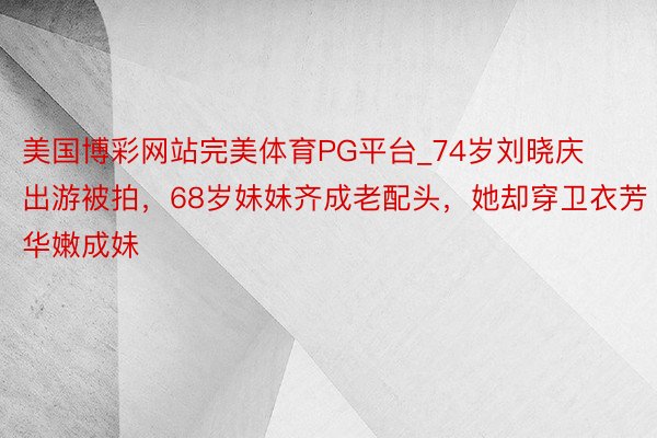 美国博彩网站完美体育PG平台_74岁刘晓庆出游被拍，68岁妹妹齐成老配头，她却穿卫衣芳华嫩成妹