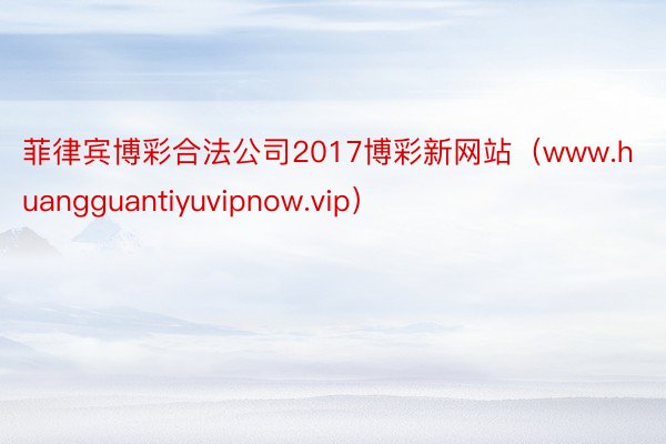 菲律宾博彩合法公司2017博彩新网站（www.huangguantiyuvipnow.vip）