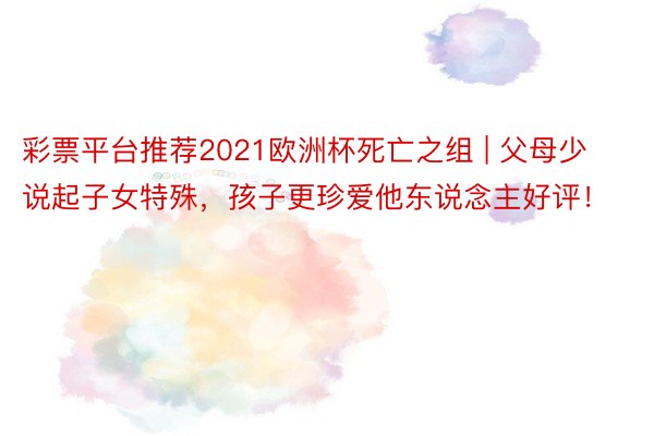 彩票平台推荐2021欧洲杯死亡之组 | 父母少说起子女特殊，孩子更珍爱他东说念主好评！