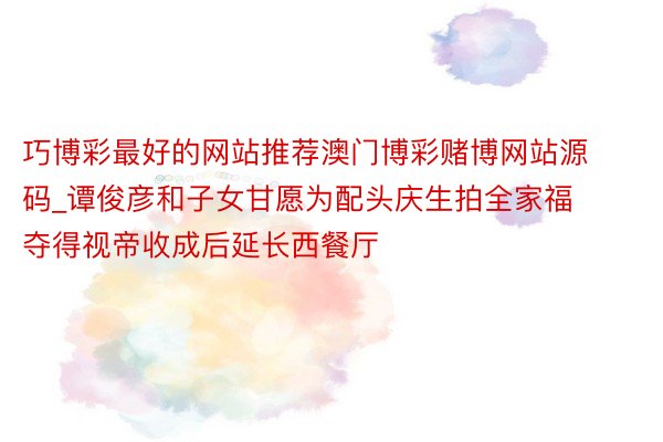 巧博彩最好的网站推荐澳门博彩赌博网站源码_谭俊彦和子女甘愿为配头庆生拍全家福 夺得视帝收成后延长西餐厅