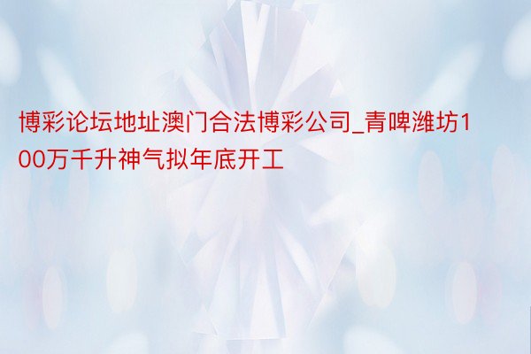 博彩论坛地址澳门合法博彩公司_青啤潍坊100万千升神气拟年底开工