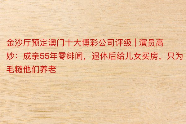 金沙厅预定澳门十大博彩公司评级 | 演员高妙：成亲55年零绯闻，退休后给儿女买房，只为毛糙他们养老