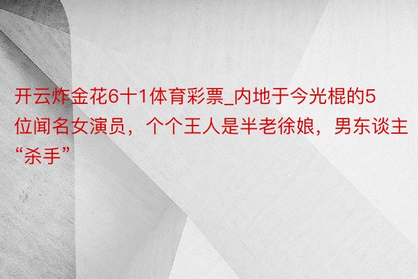 开云炸金花6十1体育彩票_内地于今光棍的5位闻名女演员,个个王人是半老徐娘,男东谈主“杀手”