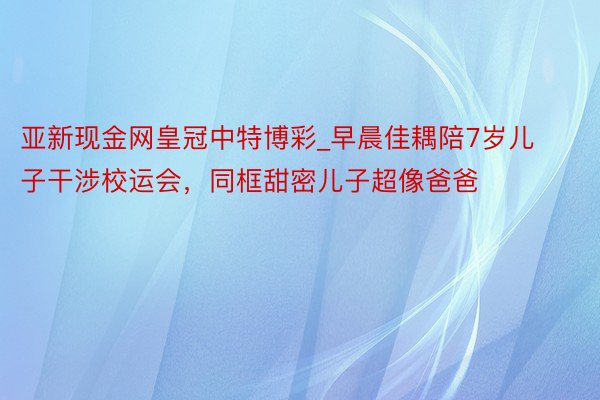 亚新现金网皇冠中特博彩_早晨佳耦陪7岁儿子干涉校运会，同框甜密儿子超像爸爸