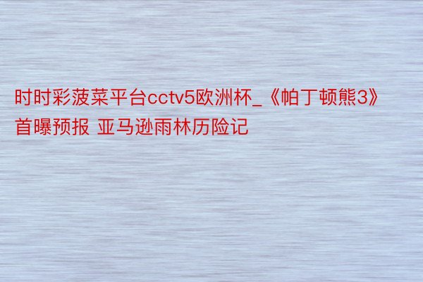 时时彩菠菜平台cctv5欧洲杯_《帕丁顿熊3》首曝预报 亚马逊雨林历险记