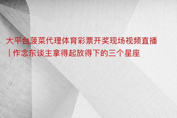 大平台菠菜代理体育彩票开奖现场视频直播 | 作念东谈主拿得起放得下的三个星座