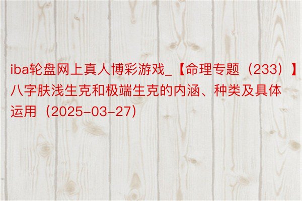 iba轮盘网上真人博彩游戏_【命理专题（233）】八字肤浅生克和极端生克的内涵、种类及具体运用（2025-03-27）