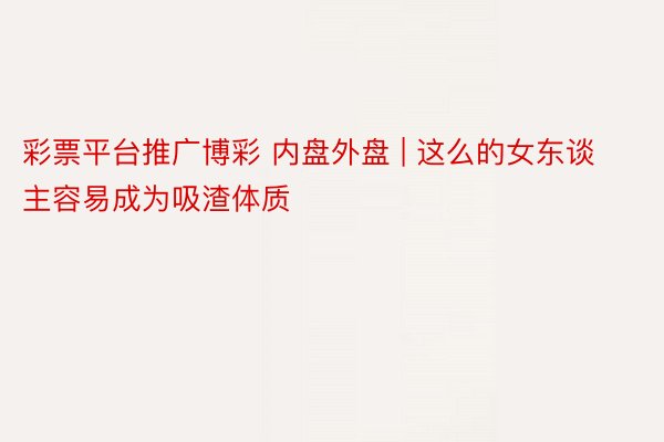 彩票平台推广博彩 内盘外盘 | 这么的女东谈主容易成为吸渣体质
