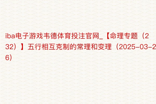 iba电子游戏韦德体育投注官网_【命理专题（232）】五行相互克制的常理和变理（2025-03-26）